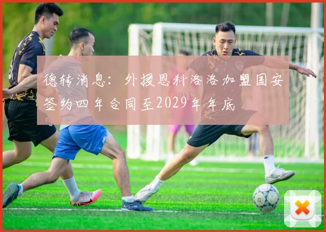 德转消息：外援恩科洛洛加盟国安签约四年合同至2029年年底