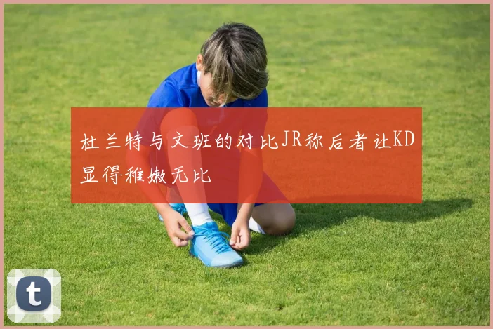 杜兰特与文班的对比JR称后者让KD显得稚嫩无比