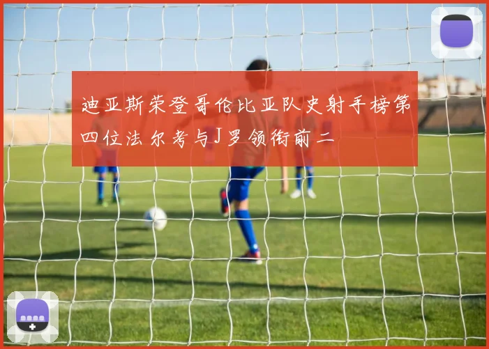 迪亚斯荣登哥伦比亚队史射手榜第四位法尔考与J罗领衔前二