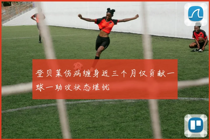 登贝莱伤病缠身近三个月仅贡献一球一助攻状态堪忧