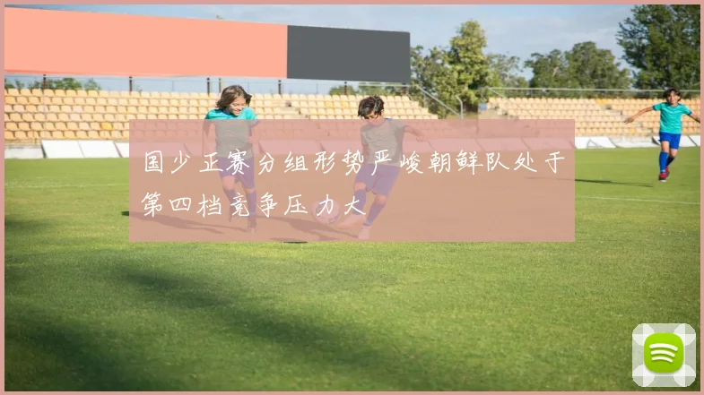 国少正赛分组形势严峻朝鲜队处于第四档竞争压力大
