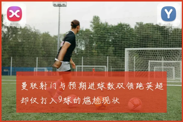 曼联射门与预期进球数双领跑英超却仅打入9球的尴尬现状