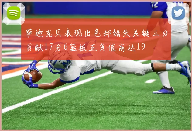 萨迪克贝表现出色却错失关键三分贡献17分6篮板正负值高达19