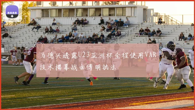 马德兴透露U23亚洲杯全程使用VAR技术揭幕战由傅明执法