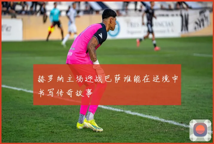 赫罗纳主场迎战巴萨谁能在逆境中书写传奇故事