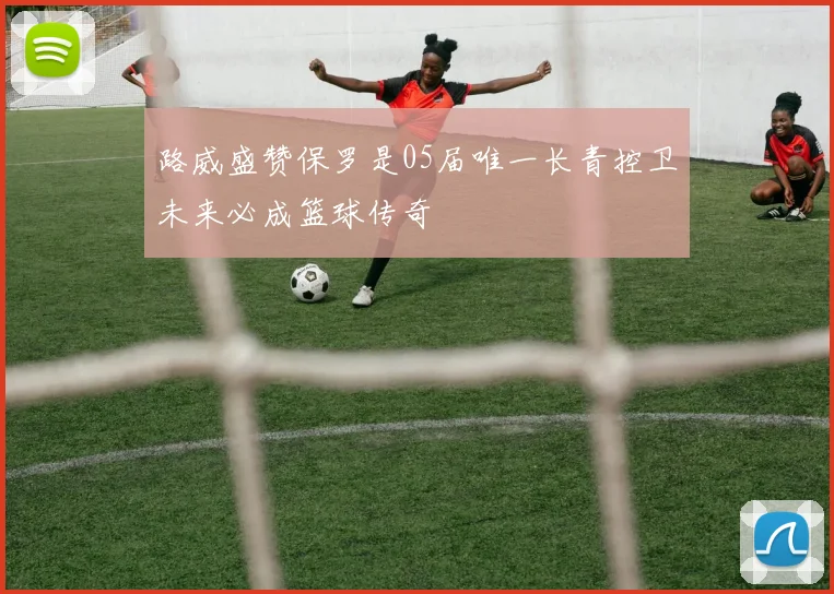 路威盛赞保罗是05届唯一长青控卫未来必成篮球传奇