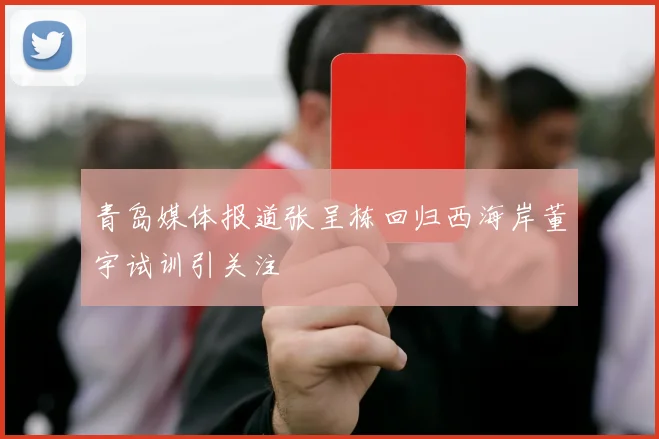 青岛媒体报道张呈栋回归西海岸董宇试训引关注