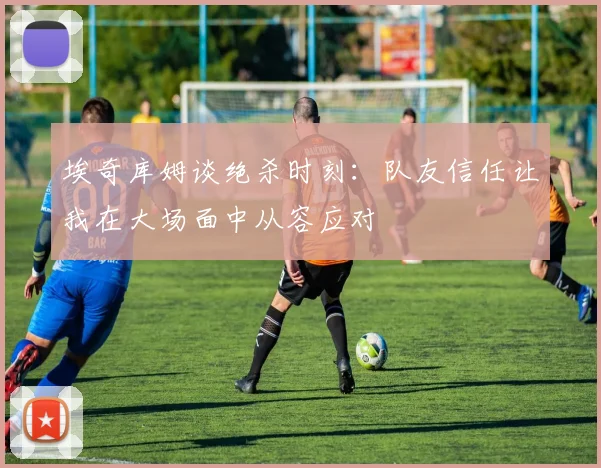 埃奇库姆谈绝杀时刻：队友信任让我在大场面中从容应对