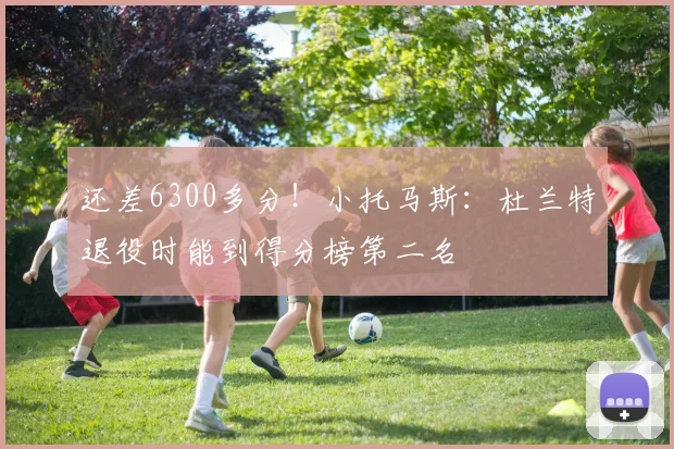 还差6300多分！小托马斯：杜兰特退役时能到得分榜第二名
