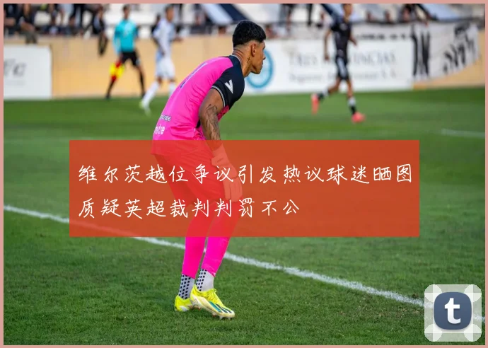 维尔茨越位争议引发热议球迷晒图质疑英超裁判判罚不公