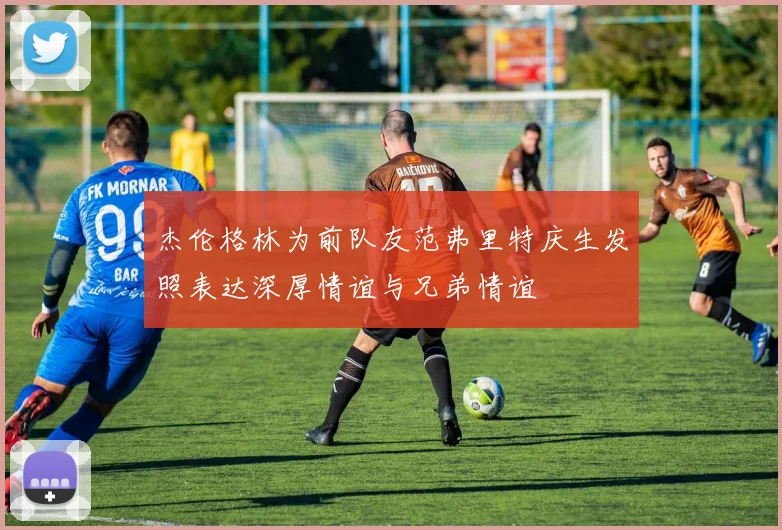杰伦格林为前队友范弗里特庆生发照表达深厚情谊与兄弟情谊