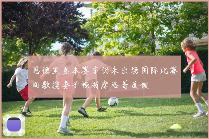 恩德里克本赛季仍未出场国际比赛间歇携妻子畅游摩洛哥度假