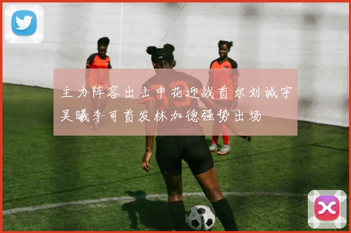 主力阵容出击申花迎战首尔刘诚宇吴曦李可首发林加德强势出场