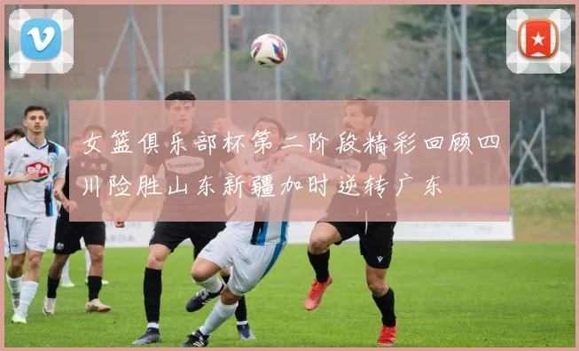 女篮俱乐部杯第二阶段精彩回顾四川险胜山东新疆加时逆转广东