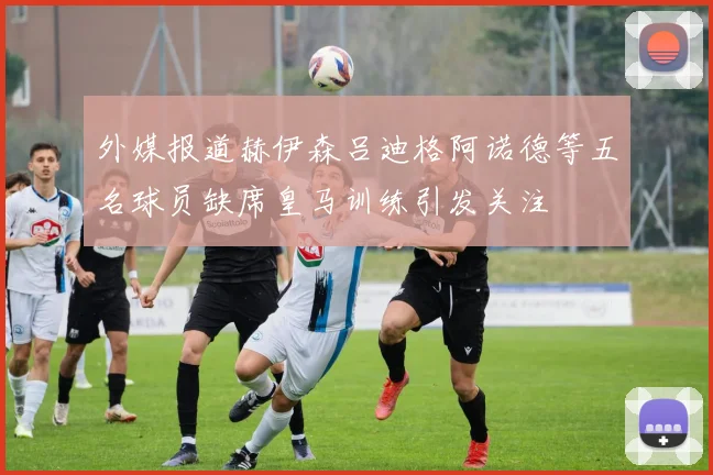 外媒报道赫伊森吕迪格阿诺德等五名球员缺席皇马训练引发关注