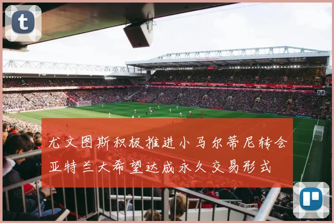 尤文图斯积极推进小马尔蒂尼转会亚特兰大希望达成永久交易形式