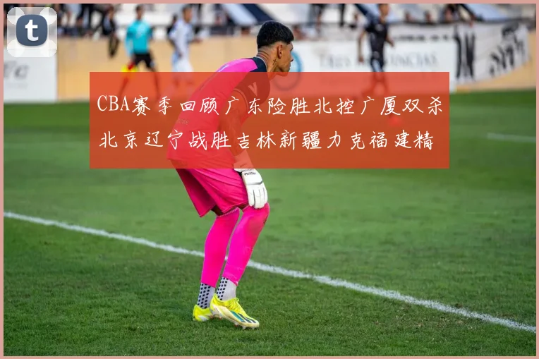 CBA赛季回顾广东险胜北控广厦双杀北京辽宁战胜吉林新疆力克福建精彩纷呈