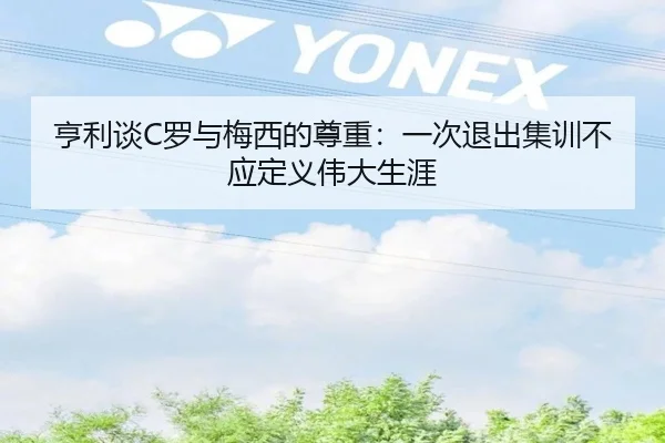 亨利谈C罗与梅西的尊重:一次退出集训不应定义伟大生涯
